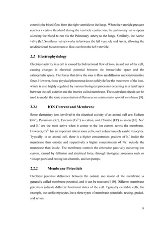 8
controls the blood flow from the right ventricle to the lungs. When the ventricle pressure
reaches a certain threshold during the ventricle contraction, the pulmonary valve opens
allowing the blood to run via the Pulmonary Artery to the lungs. Similarly, the Aortic
valve (left Semilunar valve) works in between the left ventricle and Aorta, allowing the
unidirectional bloodstream to flow out from the left ventricle.
2.2 Electrophysiology
Electrical activity in a cell is caused by bidirectional flow of ions, in and out of the cell,
causing changes in electrical potential between the intracellular space and the
extracellular space. The forces that drive the ions to flow are diffusion and electromotive
force. However, those physical phenomena do not solely define the movement of the ions,
which is also highly regulated by various biological processes occurring in a lipid layer
between the cell exterior and the interior called membrane. The equivalent circuit can be
used to model the ionic concentration differences on a miniaturist spot of membrane [9].
2.2.1 ION Current and Membrane
Some elementary ions involved in the electrical activity of an animal cell are: Sodium
(Na+
), Potassium (K+
), Calcium (Ca2+
) as cation, and Chlorine (Cl-
) as anion [10]. Na+
and K+
are the most active when it comes to the ion current across the membrane.
However, Ca2+
has an important role in some cells, such as heart muscle cardio myocytes.
Typically, in an animal cell, there is a higher concentration gradient of K+
inside the
membrane than outside and respectively a higher concentration of Na+
outside the
membrane than inside. The membrane controls the otherwise passively occurring ion
current, caused by diffusion and electrical force, through biological processes such as
voltage gated and resting ion channels, and ion pumps.
2.2.2 Membrane Potentials
Electrical potential difference between the outside and inside of the membrane is
generally called membrane potential, and it can be measured [10]. Different membrane
potentials indicate different functional states of the cell. Typically excitable cells, for
example, the cardio myocytes, have three types of membrane potentials: resting, graded,
and action.
 