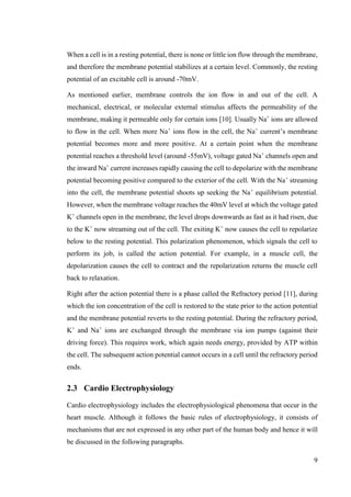 9
When a cell is in a resting potential, there is none or little ion flow through the membrane,
and therefore the membrane potential stabilizes at a certain level. Commonly, the resting
potential of an excitable cell is around -70mV.
As mentioned earlier, membrane controls the ion flow in and out of the cell. A
mechanical, electrical, or molecular external stimulus affects the permeability of the
membrane, making it permeable only for certain ions [10]. Usually Na+
ions are allowed
to flow in the cell. When more Na+
ions flow in the cell, the Na+
current’s membrane
potential becomes more and more positive. At a certain point when the membrane
potential reaches a threshold level (around -55mV), voltage gated Na+
channels open and
the inward Na+
current increases rapidly causing the cell to depolarize with the membrane
potential becoming positive compared to the exterior of the cell. With the Na+
streaming
into the cell, the membrane potential shoots up seeking the Na+
equilibrium potential.
However, when the membrane voltage reaches the 40mV level at which the voltage gated
K+
channels open in the membrane, the level drops downwards as fast as it had risen, due
to the K+
now streaming out of the cell. The exiting K+
now causes the cell to repolarize
below to the resting potential. This polarization phenomenon, which signals the cell to
perform its job, is called the action potential. For example, in a muscle cell, the
depolarization causes the cell to contract and the repolarization returns the muscle cell
back to relaxation.
Right after the action potential there is a phase called the Refractory period [11], during
which the ion concentration of the cell is restored to the state prior to the action potential
and the membrane potential reverts to the resting potential. During the refractory period,
K+
and Na+
ions are exchanged through the membrane via ion pumps (against their
driving force). This requires work, which again needs energy, provided by ATP within
the cell. The subsequent action potential cannot occurs in a cell until the refractory period
ends.
2.3 Cardio Electrophysiology
Cardio electrophysiology includes the electrophysiological phenomena that occur in the
heart muscle. Although it follows the basic rules of electrophysiology, it consists of
mechanisms that are not expressed in any other part of the human body and hence it will
be discussed in the following paragraphs.
 