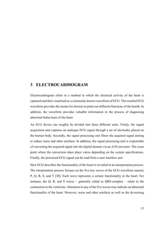 13
3 ELECTROCARDIOGRAM
Electrocardiogram refers to a method in which the electrical activity of the heart is
captured and then visualised as a commonly known waveform of ECG. The resulted ECG
waveform provides the means for doctors to point out different functions of the hearth. In
addition, the waveform provides valuable information in the process of diagnosing
abnormal behaviours of the heart.
An ECG device can roughly be divided into three different units. Firstly, the signal
acquisition unit captures an analogue ECG signal through a set of electrodes placed on
the human body. Secondly, the signal processing unit filters the acquired signal aiming
to reduce noise and other artefacts. In addition, the signal processing unit is responsible
of converting the acquired signal into the digital domain via an A/D converter. The exact
point where the conversion takes place varies depending on the system specifications.
Finally, the processed ECG signal can be read from a user interface unit.
How ECG describes the functionality of the heart is revealed in an interpretation process.
The interpretation process focuses on the five key waves of the ECG waveform namely
P, Q, R, S, and T [20]. Each wave represents a certain functionality in the heart. For
instance, the Q, R, and S waves – generally called as QRS-complex – relate to the
contraction in the ventricles. Alteration in any of the five waves may indicate an abnormal
functionality of the heart. However, noise and other artefacts as well as the de-noising
 