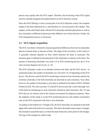 14
process may equally alter the ECG output. Therefore, the de-noising of the ECG signal
must be carefully designed and implemented in an ECG detection system.
Since the ECG filtering is such a crucial part of an ECG detection system, the complete
chapter 4 has been dedicated for it, and therefore it is not discussed in this chapter. This
chapter, on the other hand, deals with the ECG electrodes and their placements as well as
how electrodes in different locations provides different views from the heart. Finally, the
ECG interpretation process is discussed.
3.1 ECG Signal Acquisition
The ECG waveform is formed by measuring potential differences between two electrodes
placed on human body as function of time. The shape of the waveform, or the Lead as it
is generally referred, depends on from which direction the heart is measured. The
direction again is defined by the placement of the electrodes in relation to the heart. The
amount of measuring electrodes vary from 3-4 in ECG monitoring devices up to 10 in
more accurate diagnosis device [21, p. 15].
The ECG electrodes works as an interface between the body and the ECG device. As
mentioned earlier, the number of electrodes can vary from 3 to 10 depending on the ECG
device. The devices used for the ECG monitoring is based on four electrodes namely the
extremity electrodes or the limb electrodes (an electrode in each extremity). Very often,
however, the number of electrodes is only three as defined by the father of ECG, William
Einthoven [22]. The more accurate 12 Lead ECG devices provide a more thorough view
of the heart by introducing six more electrodes referred as chest electrodes. The 12 Lead
ECG devices are mainly used in the clinical environment for diagnosis purposes. Since
the emphases of this study is on the ECG monitoring devices, this chapter concentrates
only on the ECG acquisition with four or less electrodes.
According to the Einthoven’s Triangle [22], the ECG electrodes are attached on the both
upper limbs and on the left lower extremity. This three electrodes setup creates a triangle-
like formation around the heart, in which the heart forms the centre point for the triangle.
The legs of the triangle are called Leads.
 