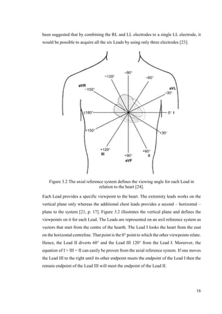 16
been suggested that by combining the RL and LL electrodes to a single LL electrode, it
would be possible to acquire all the six Leads by using only three electrodes [23].
Figure 3.2 The axial reference system defines the viewing angle for each Lead in
relation to the heart [24].
Each Lead provides a specific viewpoint to the heart. The extremity leads works on the
vertical plane only whereas the additional chest leads provides a second – horizontal –
plane to the system [21, p. 17]. Figure 3.2 illustrates the vertical plane and defines the
viewpoints on it for each Lead. The Leads are represented on an axil reference system as
vectors that start from the centre of the hearth. The Lead I looks the heart from the east
on the horizontal centreline. That point is the 0° point to which the other viewpoints relate.
Hence, the Lead II diverts 60° and the Lead III 120° from the Lead I. Moreover, the
equation of I + III = II can easily be proven from the axial reference system. If one moves
the Lead III to the right until its other endpoint meets the endpoint of the Lead I then the
remain endpoint of the Lead III will meet the endpoint of the Lead II.
 