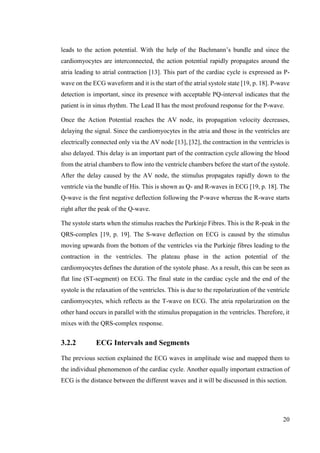 20
leads to the action potential. With the help of the Bachmann’s bundle and since the
cardiomyocytes are interconnected, the action potential rapidly propagates around the
atria leading to atrial contraction [13]. This part of the cardiac cycle is expressed as P-
wave on the ECG waveform and it is the start of the atrial systole state [19, p. 18]. P-wave
detection is important, since its presence with acceptable PQ-interval indicates that the
patient is in sinus rhythm. The Lead II has the most profound response for the P-wave.
Once the Action Potential reaches the AV node, its propagation velocity decreases,
delaying the signal. Since the cardiomyocytes in the atria and those in the ventricles are
electrically connected only via the AV node [13], [32], the contraction in the ventricles is
also delayed. This delay is an important part of the contraction cycle allowing the blood
from the atrial chambers to flow into the ventricle chambers before the start of the systole.
After the delay caused by the AV node, the stimulus propagates rapidly down to the
ventricle via the bundle of His. This is shown as Q- and R-waves in ECG [19, p. 18]. The
Q-wave is the first negative deflection following the P-wave whereas the R-wave starts
right after the peak of the Q-wave.
The systole starts when the stimulus reaches the Purkinje Fibres. This is the R-peak in the
QRS-complex [19, p. 19]. The S-wave deflection on ECG is caused by the stimulus
moving upwards from the bottom of the ventricles via the Purkinje fibres leading to the
contraction in the ventricles. The plateau phase in the action potential of the
cardiomyocytes defines the duration of the systole phase. As a result, this can be seen as
flat line (ST-segment) on ECG. The final state in the cardiac cycle and the end of the
systole is the relaxation of the ventricles. This is due to the repolarization of the ventricle
cardiomyocytes, which reflects as the T-wave on ECG. The atria repolarization on the
other hand occurs in parallel with the stimulus propagation in the ventricles. Therefore, it
mixes with the QRS-complex response.
3.2.2 ECG Intervals and Segments
The previous section explained the ECG waves in amplitude wise and mapped them to
the individual phenomenon of the cardiac cycle. Another equally important extraction of
ECG is the distance between the different waves and it will be discussed in this section.
 