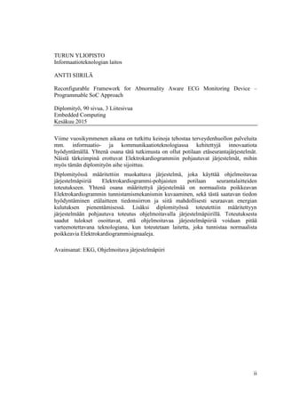 ii
TURUN YLIOPISTO
Informaatioteknologian laitos
ANTTI SIIRILÄ
Reconfigurable Framework for Abnormality Aware ECG Monitoring Device –
Programmable SoC Approach
Diplomityö, 90 sivua, 3 Liitesivua
Embedded Computing
Kesäkuu 2015
Viime vuosikymmenen aikana on tutkittu keinoja tehostaa terveydenhuollon palveluita
mm. informaatio- ja kommunikaatioteknologiassa kehitettyjä innovaatiota
hyödyntämällä. Yhtenä osana tätä tutkimusta on ollut potilaan etäseurantajärjestelmät.
Näistä tärkeimpinä erottuvat Elektrokardiogrammiin pohjautuvat järjestelmät, mihin
myös tämän diplomityön aihe sijoittuu.
Diplomityössä määritettiin muokattava järjestelmä, joka käyttää ohjelmoitavaa
järjestelmäpiiriä Elektrokardiogrammi-pohjaisten potilaan seurantalaitteiden
toteutukseen. Yhtenä osana määritettyä järjestelmää on normaalista poikkeavan
Elektrokardiogrammin tunnistamismekanismin kuvaaminen, sekä tästä saatavan tiedon
hyödyntäminen etälaitteen tiedonsiirron ja siitä mahdollisesti seuraavan energian
kulutuksen pienentämisessä. Lisäksi diplomityössä toteutettiin määritettyyn
järjestelmään pohjautuva toteutus ohjelmoitavalla järjestelmäpiirillä. Toteutuksesta
saadut tulokset osoittavat, että ohjelmoitavaa järjestelmäpiiriä voidaan pitää
varteenotettavana teknologiana, kun toteutetaan laitetta, joka tunnistaa normaalista
poikkeavia Elektrokardiogrammisignaaleja.
Avainsanat: EKG, Ohjelmoitava järjestelmäpiiri
 
