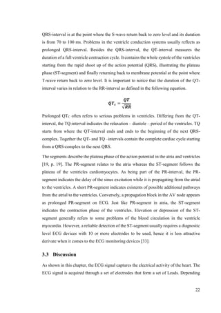 22
QRS-interval is at the point where the S-wave return back to zero level and its duration
is from 70 to 100 ms. Problems in the ventricle conduction systems usually reflects as
prolonged QRS-interval. Besides the QRS-interval, the QT-interval measures the
duration of a full ventricle contraction cycle. It contains the whole systole of the ventricles
starting from the rapid shoot up of the action potential (QRS), illustrating the plateau
phase (ST-segment) and finally returning back to membrane potential at the point where
T-wave return back to zero level. It is important to notice that the duration of the QT-
interval varies in relation to the RR-interval as defined in the following equation.
𝑸𝑻 𝒄 =
𝑸𝑻
√𝑹𝑹
Prolonged QTC often refers to serious problems in ventricles. Differing from the QT-
interval, the TQ-interval indicates the relaxation – diastole – period of the ventricles. TQ
starts from where the QT-interval ends and ends to the beginning of the next QRS-
complex. Together the QT- and TQ –intervals contain the complete cardiac cycle starting
from a QRS-complex to the next QRS.
The segments describe the plateau phase of the action potential in the atria and ventricles
[19, p. 19]. The PR-segment relates to the atria whereas the ST-segment follows the
plateau of the ventricles cardiomyocytes. As being part of the PR-interval, the PR-
segment indicates the delay of the sinus excitation while it is propagating from the atrial
to the ventricles. A short PR-segment indicates existents of possible additional pathways
from the atrial to the ventricles. Conversely, a propagation block in the AV node appears
as prolonged PR-segment on ECG. Just like PR-segment in atria, the ST-segment
indicates the contraction phase of the ventricles. Elevation or depression of the ST-
segment generally refers to some problems of the blood circulation in the ventricle
myocardia. However, a reliable detection of the ST-segment usually requires a diagnostic
level ECG devices with 10 or more electrodes to be used, hence it is less attractive
derivate when it comes to the ECG monitoring devices [33].
3.3 Discussion
As shown in this chapter, the ECG signal captures the electrical activity of the heart. The
ECG signal is acquired through a set of electrodes that form a set of Leads. Depending
 