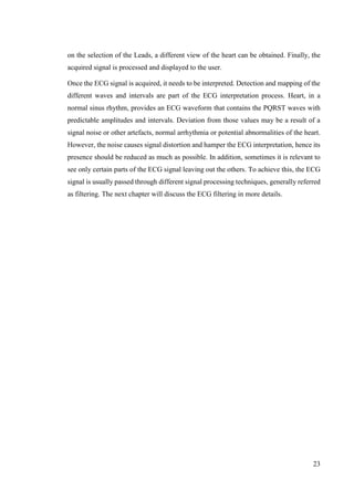 23
on the selection of the Leads, a different view of the heart can be obtained. Finally, the
acquired signal is processed and displayed to the user.
Once the ECG signal is acquired, it needs to be interpreted. Detection and mapping of the
different waves and intervals are part of the ECG interpretation process. Heart, in a
normal sinus rhythm, provides an ECG waveform that contains the PQRST waves with
predictable amplitudes and intervals. Deviation from those values may be a result of a
signal noise or other artefacts, normal arrhythmia or potential abnormalities of the heart.
However, the noise causes signal distortion and hamper the ECG interpretation, hence its
presence should be reduced as much as possible. In addition, sometimes it is relevant to
see only certain parts of the ECG signal leaving out the others. To achieve this, the ECG
signal is usually passed through different signal processing techniques, generally referred
as filtering. The next chapter will discuss the ECG filtering in more details.
 