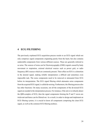24
4 ECG FILTERING
The previously explained ECG acquisition process results to an ECG signal which not
only comprises signal components originating purely from the heart, but also contains
undesirable components from various different sources. These are generally referred to
as noise. The sources of noise can be Electromyography (EMG) signals caused by body
movement or respiration, external electrical sources such as power grid, or radio
frequency (RF) sources which are commonly present. Their effect on ECG is a distortion
in the desired signal, making reliable interpretation a difficult and sometimes even
impossible task. The noise components need to be removed or attenuated from ECG
before its interpretation. The ECG signal filtering which attenuates noise components
from the acquired ECG signal, is called de-noising. Furthermore, the filtering process also
has other functions. On many occasions, not all the components of the de-noised ECG
signal are needed in the interpretation process. For instance, if the aim is to robustly detect
the QRS-complex of ECG, then the signal components forming the P and T waves are
irrelevant and hence can be filtered out. As a result, in order to design and implement an
ECG filtering system, it is crucial to know all components comprising the clean ECG
signal, as well as the common ECG filtering technics.
 