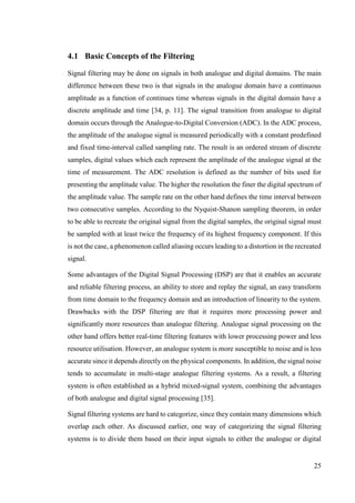 25
4.1 Basic Concepts of the Filtering
Signal filtering may be done on signals in both analogue and digital domains. The main
difference between these two is that signals in the analogue domain have a continuous
amplitude as a function of continues time whereas signals in the digital domain have a
discrete amplitude and time [34, p. 11]. The signal transition from analogue to digital
domain occurs through the Analogue-to-Digital Conversion (ADC). In the ADC process,
the amplitude of the analogue signal is measured periodically with a constant predefined
and fixed time-interval called sampling rate. The result is an ordered stream of discrete
samples, digital values which each represent the amplitude of the analogue signal at the
time of measurement. The ADC resolution is defined as the number of bits used for
presenting the amplitude value. The higher the resolution the finer the digital spectrum of
the amplitude value. The sample rate on the other hand defines the time interval between
two consecutive samples. According to the Nyquist-Shanon sampling theorem, in order
to be able to recreate the original signal from the digital samples, the original signal must
be sampled with at least twice the frequency of its highest frequency component. If this
is not the case, a phenomenon called aliasing occurs leading to a distortion in the recreated
signal.
Some advantages of the Digital Signal Processing (DSP) are that it enables an accurate
and reliable filtering process, an ability to store and replay the signal, an easy transform
from time domain to the frequency domain and an introduction of linearity to the system.
Drawbacks with the DSP filtering are that it requires more processing power and
significantly more resources than analogue filtering. Analogue signal processing on the
other hand offers better real-time filtering features with lower processing power and less
resource utilisation. However, an analogue system is more susceptible to noise and is less
accurate since it depends directly on the physical components. In addition, the signal noise
tends to accumulate in multi-stage analogue filtering systems. As a result, a filtering
system is often established as a hybrid mixed-signal system, combining the advantages
of both analogue and digital signal processing [35].
Signal filtering systems are hard to categorize, since they contain many dimensions which
overlap each other. As discussed earlier, one way of categorizing the signal filtering
systems is to divide them based on their input signals to either the analogue or digital
 