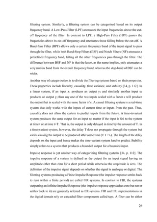 26
filtering system. Similarly, a filtering system can be categorized based on its output
frequency band. A Low-Pass Filter (LPF) attenuates the input frequencies above the cut-
off frequency of the filter. In contrast to LPF, a High-Pass Filter (HPF) passes the
frequencies above its cut-off frequency and attenuates those falling below the cut-off. A
Band-Pass Filter (BPF) allows only a certain frequency band of the input signal to pass
through the filter, while both Band-Stop Filters (BSF) and Notch Filters (NF) attenuate a
predefined frequency band, letting all the other frequencies pass through the filter. The
difference between BSF and NF is that the latter, as the name implies, only attenuates a
very narrow band from the overall frequency band, whereas the stop-band of BSF can be
wider.
Another way of categorization is to divide the filtering systems based on their properties.
These properties include linearity, causality, time variance, and stability [34, p. 112]. In
a linear system, if an input x1 produces an output y1 and similarly another input x2
produces an output y2 then any one of the two inputs scaled with a factor c will produce
the output that is scaled with the same factor of c. A causal filtering system is a real-time
system that only works with the inputs of current time or inputs from the past. Thus,
causality does not allow the system to predict inputs from the future. A time-invariant
system produces the same output for an input no matter if the input is fed to the system
at time t or at time t+T. That is, the output is only delayed in time by the amount of T. In
a time-variant system, however, the delay T does not propagate through the system but
varies causing the output to be produced after some time (t+T +tv). The length of the delay
depends on the input and hence makes the time-variant system hard to predict. Stability
simply refers to a system that produces a bounded output for a bounded input.
Impulse response is yet another way of categorizing filtering systems [34, p. 112]. The
impulse response of a system is defined as the output for an input signal having an
amplitude other than zero for a short period while otherwise the amplitude is zero. The
definition of the impulse signal depends on whether the signal is analogue or digital. The
filtering systems producing a Finite Impulse Response (the impulse response settles back
to zero within a finite period) are called FIR systems. In contrast to FIR, the systems
outputting an Infinite Impulse Response (the impulse response approaches zero but never
settles back to it) are generally referred as IIR systems. FIR and IIR implementations in
the digital domain rely on cascaded filter components called taps. A filter can be either
 