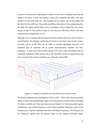 27
recursive or non-recursive depending on whether or not it uses a feedback loop from the
output to the input. A basic tap contains a delay unit, multiplier and adder. The input
sample is stored in the delay unit. The multiplier has two inputs, one for the sample and
the other for the coefficient. The coefficient defines that portion of the sample passed to
the adder. The adders and the delay units are cascaded to form a digital filter of a certain
length, of order N. The number of taps in a non-recursive FIR filter, which is the most
common form of digital filter, is N+1.
Although ways of categorizing the signal processing systems are many, none of them is
comprehensive. An analogue system may be linear or non-linear, time-variant or time-
invariant, just as an IIR filter can be stable or unstable depending. However, two
properties play an important role in system characterization: linearity and time-
invariance. A linear and time-invariant system (LTI) have many advantages that are
commonly exploited in DSP systems [34, p. 69]. The FIR systems are typical linear and
time-invariant (LTI) systems and hence are commonly used in DSP.
Figure 4.1 Graphical illustration of a waveform and its Fourier Series
The French mathematician Jean-Baptiste Fourier (1968 – 1830), states that any periodic
signal, as well as any quasiperiodic signal, can be presented as a Fourier Series consisting
of a finite or infinite set of sine and cosines waves (Figure 4.1). These sinusoidal signals,
or harmonics, vary in their frequency as well as their amplitude. Harmonics with a lower
frequency have a greater amplitude than those with higher frequencies. This being so, the
low frequency signals have the greatest effect on the original periodical signal.
 