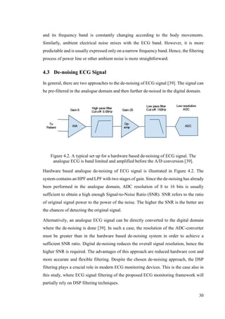 30
and its frequency band is constantly changing according to the body movements.
Similarly, ambient electrical noise mixes with the ECG band. However, it is more
predictable and is usually expressed only on a narrow frequency band. Hence, the filtering
process of power line or other ambient noise is more straightforward.
4.3 De-noising ECG Signal
In general, there are two approaches to the de-noising of ECG signal [39]. The signal can
be pre-filtered in the analogue domain and then further de-noised in the digital domain.
Figure 4.2. A typical set up for a hardware based de-noising of ECG signal. The
analogue ECG is band limited and amplified before the A/D conversion [39].
Hardware based analogue de-noising of ECG signal is illustrated in Figure 4.2. The
system contains an HPF and LPF with two stages of gain. Since the de-noising has already
been performed in the analogue domain, ADC resolution of 8 to 16 bits is usually
sufficient to obtain a high enough Signal-to-Noise Ratio (SNR). SNR refers to the ratio
of original signal power to the power of the noise. The higher the SNR is the better are
the chances of detecting the original signal.
Alternatively, an analogue ECG signal can be directly converted to the digital domain
where the de-noising is done [39]. In such a case, the resolution of the ADC-converter
must be greater than in the hardware based de-noising system in order to achieve a
sufficient SNR ratio. Digital de-noising reduces the overall signal resolution, hence the
higher SNR is required. The advantages of this approach are reduced hardware cost and
more accurate and flexible filtering. Despite the chosen de-noising approach, the DSP
filtering plays a crucial role in modern ECG monitoring devices. This is the case also in
this study, where ECG signal filtering of the proposed ECG monitoring framework will
partially rely on DSP filtering techniques.
 