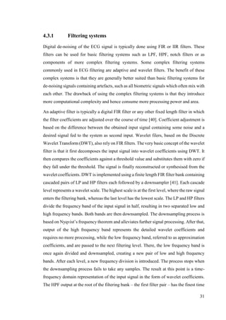 31
4.3.1 Filtering systems
Digital de-noising of the ECG signal is typically done using FIR or IIR filters. These
filters can be used for basic filtering systems such as LPF, HPF, notch filters or as
components of more complex filtering systems. Some complex filtering systems
commonly used in ECG filtering are adaptive and wavelet filters. The benefit of these
complex systems is that they are generally better suited than basic filtering systems for
de-noising signals containing artefacts, such as all biometric signals which often mix with
each other. The drawback of using the complex filtering systems is that they introduce
more computational complexity and hence consume more processing power and area.
An adaptive filter is typically a digital FIR filter or any other fixed length filter in which
the filter coefficients are adjusted over the course of time [40]. Coefficient adjustment is
based on the difference between the obtained input signal containing some noise and a
desired signal fed to the system as second input. Wavelet filers, based on the Discrete
Wavelet Transform (DWT), also rely on FIR filters. The very basic concept of the wavelet
filter is that it first decomposes the input signal into wavelet coefficients using DWT. It
then compares the coefficients against a threshold value and substitutes them with zero if
they fall under the threshold. The signal is finally reconstructed or synthesised from the
wavelet coefficients. DWT is implemented using a finite length FIR filter bank containing
cascaded pairs of LP and HP filters each followed by a downsampler [41]. Each cascade
level represents a wavelet scale. The highest scale is at the first level, where the raw signal
enters the filtering bank, whereas the last level has the lowest scale. The LP and HP filters
divide the frequency band of the input signal in half, resulting in two separated low and
high frequency bands. Both bands are then downsampled. The downsampling process is
based on Nyqvist’s frequency theorem and alleviates further signal processing. After that,
output of the high frequency band represents the detailed wavelet coefficients and
requires no more processing, while the low frequency band, referred to as approximation
coefficients, and are passed to the next filtering level. There, the low frequency band is
once again divided and downsampled, creating a new pair of low and high frequency
bands. After each level, a new frequency division is introduced. The process stops when
the downsampling process fails to take any samples. The result at this point is a time-
frequency domain representation of the input signal in the form of wavelet coefficients.
The HPF output at the root of the filtering bank – the first filter pair – has the finest time
 