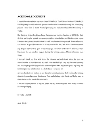 iii
ACKNOWLEDGEMENT
I gratefully acknowledge my supervisors PhD (Tech) Tomi Westerlund and PhD (Tech)
Pasi Liljeberg for their valuable guidance and worthy comments during this stimulating
project. I also want to thank Pasi for providing me work facilities at the University of
Turku.
Big thanks to Mikko Koskinen, Janne Rantasalo and Markku Saarinen in KONE for their
flexible and helpful attitude towards my studies. Jarno Laiho, Jani Järvinen, and Jarmo
Rantanen also get my appreciations for their readiness to arrange work for me whenever
I so desired. A special thanks also to all my workmates at KONE Turku for their support.
My deepest appreciation goes to my language consultant and beloved friend Andrew
Stevenson for his priceless support during the writing process. Merci infiniment mon
vieux!
I sincerely thank my dear wife Noora for valuable and well-timed pokes she gave me
when I needed to move forward. My sons Pessi and Pieti get a big hug for many pleasing
and relaxing Lego building sessions we had together. Our dog Rontti gets a big belly rub
for taking me out into fresh air in a daily basis. I love you all!
A warm thanks to my mother-in-law Kaisa for smoothening our daily routines by looking
after the boys and cooking the dinners. That really helped a lot, thank you! I also want to
thank Lotta for her medical commentary.
I am also deeply grateful to my dad Jouko and my mom Merja for their strong example
of never giving up.
In Turku 4.6.2015
Antti Siirilä
 