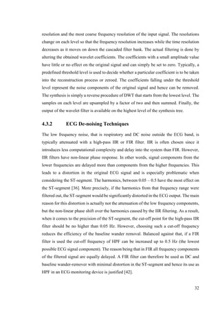 32
resolution and the most coarse frequency resolution of the input signal. The resolutions
change on each level so that the frequency resolution increases while the time resolution
decreases as it moves on down the cascaded filter bank. The actual filtering is done by
altering the obtained wavelet coefficients. The coefficients with a small amplitude value
have little or no effect on the original signal and can simply be set to zero. Typically, a
predefined threshold level is used to decide whether a particular coefficient is to be taken
into the reconstruction process or zeroed. The coefficients falling under the threshold
level represent the noise components of the original signal and hence can be removed.
The synthesis is simply a reverse procedure of DWT that starts from the lowest level. The
samples on each level are upsampled by a factor of two and then summed. Finally, the
output of the wavelet filter is available on the highest level of the synthesis tree.
4.3.2 ECG De-noising Techniques
The low frequency noise, that is respiratory and DC noise outside the ECG band, is
typically attenuated with a high-pass IIR or FIR filter. IIR is often chosen since it
introduces less computational complexity and delay into the system than FIR. However,
IIR filters have non-linear phase response. In other words, signal components from the
lower frequencies are delayed more than components from the higher frequencies. This
leads to a distortion in the original ECG signal and is especially problematic when
considering the ST-segment. The harmonics, between 0.05 – 0.5 have the most effect on
the ST-segment [36]. More precisely, if the harmonics from that frequency range were
filtered out, the ST-segment would be significantly distorted in the ECG output. The main
reason for this distortion is actually not the attenuation of the low frequency components,
but the non-linear phase shift over the harmonics caused by the IIR filtering. As a result,
when it comes to the precision of the ST-segment, the cut-off point for the high-pass IIR
filter should be no higher than 0.05 Hz. However, choosing such a cut-off frequency
reduces the efficiency of the baseline wander removal. Balanced against that, if a FIR
filter is used the cut-off frequency of HPF can be increased up to 0.5 Hz (the lowest
possible ECG signal component). The reason being that in FIR all frequency components
of the filtered signal are equally delayed. A FIR filter can therefore be used as DC and
baseline wander-remover with minimal distortion in the ST-segment and hence its use as
HPF in an ECG monitoring device is justified [42].
 