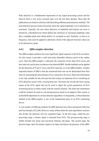 34
Peak detection is a fundamental requirement of any signal processing system and has
likewise been a very active research topic over the last three decades. More than 40
publications are listed in reference [46] describing different peak detection methods. The
peak detection process locates the points where the signal amplitude is at its minimum or
maximum. Typically, the area where detection of amplitude and location can occur is
limited by a threshold level which defines the minimum or maximum amplitude value
that a candidate peak must obtain before it is accepted as such. Similarly, in time as in
frequency, rules must be applied to determine which of the adjacent min/max-values are
to be detected as a peak.
4.4.1 QRS-complex detection
The QRS-complex produces the most significant signal response in the ECG waveform.
For this reason, it provides a solid and easily detectable reference point to the cardiac
cycle. Once the QRS-complex is detected, the extraction of the other ECG waves and
their intervals can be done in relation to the detected QRS. Similar methods can be applied
for the detection of P and T waves and ECG intervals, as in the QRS-complex. Another
important feature of QRS is that the monitored heart rate can be determined from their
interval, measuring the time distance of two consecutive R-waves. Heart rate information
is not only valuable for the end users but also it plays an important role in correlating an
ECG detection system with a varying heart rate. The heart rate reveals the time-varying
nature of the ECG signal and can be used to adjust the system parameters of ECG
monitoring device to better match with the current situation. The heart rate information
could for instance be used in a de-noising process based on an adaptive filter system or
in threshold adjustment in various detection algorithms. Consequently, a robust detection
method of the QRS-complex is one of the fundamental parts of an ECG monitoring
device.
A vast number of differing methods for QRS detection have been introduced within the
past four decades [47], [48]. However, many of them share the same algorithmic structure
that divides the detection into two separated stages. In the first stage, called the pre-
processing stage, a feature signal is extracted from ECG. The pre-processing stage is
further divided into linear and non-linear filtering sub-stages. The second stage, the
decision stage, takes the feature signal as an input and detects the presence of the QRS-
 