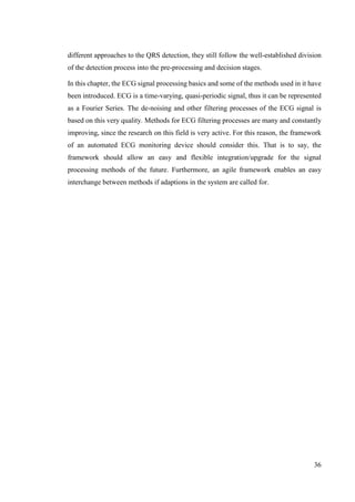 36
different approaches to the QRS detection, they still follow the well-established division
of the detection process into the pre-processing and decision stages.
In this chapter, the ECG signal processing basics and some of the methods used in it have
been introduced. ECG is a time-varying, quasi-periodic signal, thus it can be represented
as a Fourier Series. The de-noising and other filtering processes of the ECG signal is
based on this very quality. Methods for ECG filtering processes are many and constantly
improving, since the research on this field is very active. For this reason, the framework
of an automated ECG monitoring device should consider this. That is to say, the
framework should allow an easy and flexible integration/upgrade for the signal
processing methods of the future. Furthermore, an agile framework enables an easy
interchange between methods if adaptions in the system are called for.
 