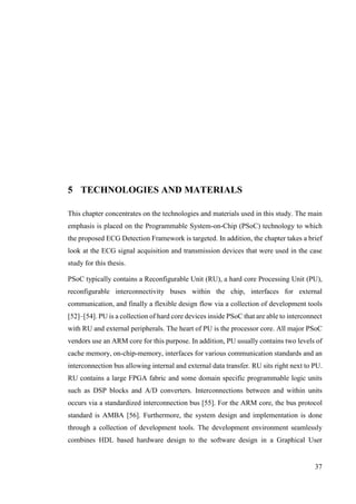 37
5 TECHNOLOGIES AND MATERIALS
This chapter concentrates on the technologies and materials used in this study. The main
emphasis is placed on the Programmable System-on-Chip (PSoC) technology to which
the proposed ECG Detection Framework is targeted. In addition, the chapter takes a brief
look at the ECG signal acquisition and transmission devices that were used in the case
study for this thesis.
PSoC typically contains a Reconfigurable Unit (RU), a hard core Processing Unit (PU),
reconfigurable interconnectivity buses within the chip, interfaces for external
communication, and finally a flexible design flow via a collection of development tools
[52]–[54]. PU is a collection of hard core devices inside PSoC that are able to interconnect
with RU and external peripherals. The heart of PU is the processor core. All major PSoC
vendors use an ARM core for this purpose. In addition, PU usually contains two levels of
cache memory, on-chip-memory, interfaces for various communication standards and an
interconnection bus allowing internal and external data transfer. RU sits right next to PU.
RU contains a large FPGA fabric and some domain specific programmable logic units
such as DSP blocks and A/D converters. Interconnections between and within units
occurs via a standardized interconnection bus [55]. For the ARM core, the bus protocol
standard is AMBA [56]. Furthermore, the system design and implementation is done
through a collection of development tools. The development environment seamlessly
combines HDL based hardware design to the software design in a Graphical User
 