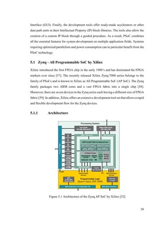 38
Interface (GUI). Finally, the development tools offer ready-made accelerators or other
data path units in their Intellectual Property (IP) block libraries. The tools also allow the
creation of a custom IP block through a guided procedure. As a result, PSoC combines
all the essential features for system development on multiple application fields. Systems
requiring optimized parallelism and power consumption can in particular benefit from the
PSoC technology.
5.1 Zynq - All Programmable SoC by Xilinx
Xilinx introduced the first FPGA chip in the early 1980’s and has dominated the FPGA
markets ever since [57]. The recently released Xilinx Zynq-7000 series belongs to the
family of PSoCs and is known in Xilinx as All Programmable SoC (AP SoC). The Zynq
family packages two ARM cores and a vast FPGA fabric into a single chip [58].
Moreover, there are seven devices in the Zynq series each having a different size of FPGA
fabric [59]. In addition, Xilinx offers an extensive development tool set that allows a rapid
and flexible development flow for the Zynq devices.
5.1.1 Architecture
Figure 5.1 Architecture of the Zynq AP SoC by Xilinx [52]
 