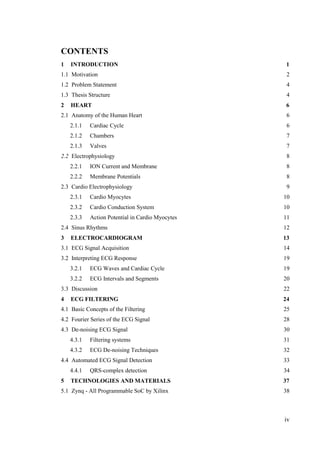 iv
CONTENTS
1 INTRODUCTION 1
1.1 Motivation 2
1.2 Problem Statement 4
1.3 Thesis Structure 4
2 HEART 6
2.1 Anatomy of the Human Heart 6
2.2 Electrophysiology 8
2.3 Cardio Electrophysiology 9
2.4 Sinus Rhythms 12
3 ELECTROCARDIOGRAM 13
3.1 ECG Signal Acquisition 14
3.2 Interpreting ECG Response 19
3.3 Discussion 22
4 ECG FILTERING 24
4.1 Basic Concepts of the Filtering 25
4.2 Fourier Series of the ECG Signal 28
4.3 De-noising ECG Signal 30
4.4 Automated ECG Signal Detection 33
5 TECHNOLOGIES AND MATERIALS 37
5.1 Zynq - All Programmable SoC by Xilinx 38
2.1.1 Cardiac Cycle 6
2.1.2 Chambers 7
2.1.3 Valves 7
2.2.1 ION Current and Membrane 8
2.2.2 Membrane Potentials 8
2.3.1 Cardio Myocytes 10
2.3.2 Cardio Conduction System 10
2.3.3 Action Potential in Cardio Myocytes 11
3.2.1 ECG Waves and Cardiac Cycle 19
3.2.2 ECG Intervals and Segments 20
4.3.1 Filtering systems 31
4.3.2 ECG De-noising Techniques 32
4.4.1 QRS-complex detection 34
 