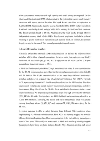 43
when concentrated memories with high capacity and small latency are required. On the
other hand, the distributed RAM is better suited to the systems that require small capacity
memories with sparse physical location. The block RAMs can either be implement as
RAM or ROM. Additionally, it can be used as First In First Out (FIFO) buffer. Each block
RAM unit contains by default a single 36Kb RAM memory divided into 2048 elements.
The default element length is 18-bits. Alternatively, the block can be divided into two
independent memory block of size 18Kb. The element length can similarly be reduced
resulting in greater numbers of elements in each memory block. In contrast, the element
length can also be increased. This naturally results in fewer elements.
Advanced Extensible Interface
Advanced eXtensible Interface (AXI) interconnection set defines the interconnection
switches which allow physical connections between units, bus protocols, and finally
interfaces for bus access [60, p. 30]. AXI is specified in the ARM AMBA 3.0 open
standard and its current version is AXI4.
AXI4 is the fundamental part of the Zynq’s interconnection scene. It provides the means
for the PS-PL communication as well as for the internal communication within both PS
and PL fabrics. The PS-PL communication occurs over three different interconnect
switches and also over a special type of Accelerator Coherence Port (ACP). Through
ACP, a processing element in PL is able to coherently access the APU caches. The three
interconnect switches are named memory interconnect, master interconnect, and slave
interconnect. They all reside on the PS side. These switches further connect to the central
interconnect inside PS. The memory interconnect offers four high-speed master interfaces
(AXI_HP) for PL side. The interfaces are FIFO buffered and sometimes referred to as
AXI FIFO interfaces. Similarly, the master and slave interconnects offer two general
purpose interfaces, slaves (S_AXI_GP) and masters (M_AXI_GP) respectively for the
PL side.
A system designer is able to select between three different AXI4 protocols when
implementing PL-PS inter-communication. First, AXI4 is a memory mapped bus protocol
offering high-speed address based bus communication. After each address transaction, a
burst of data (max. 256 words) can be received. AXI4-Lite is similarly memory-mapped
bus protocol, but without any burst features. Finally, AXI4-Stream is an ultra-high speed
 