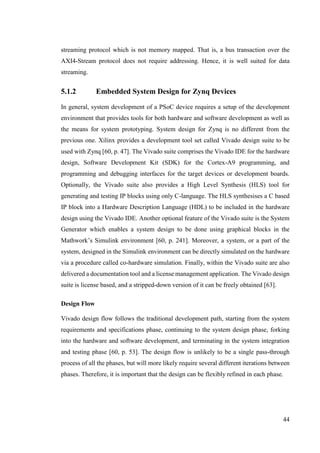 44
streaming protocol which is not memory mapped. That is, a bus transaction over the
AXI4-Stream protocol does not require addressing. Hence, it is well suited for data
streaming.
5.1.2 Embedded System Design for Zynq Devices
In general, system development of a PSoC device requires a setup of the development
environment that provides tools for both hardware and software development as well as
the means for system prototyping. System design for Zynq is no different from the
previous one. Xilinx provides a development tool set called Vivado design suite to be
used with Zynq [60, p. 47]. The Vivado suite comprises the Vivado IDE for the hardware
design, Software Development Kit (SDK) for the Cortex-A9 programming, and
programming and debugging interfaces for the target devices or development boards.
Optionally, the Vivado suite also provides a High Level Synthesis (HLS) tool for
generating and testing IP blocks using only C-language. The HLS synthesises a C based
IP block into a Hardware Description Language (HDL) to be included in the hardware
design using the Vivado IDE. Another optional feature of the Vivado suite is the System
Generator which enables a system design to be done using graphical blocks in the
Mathwork’s Simulink environment [60, p. 241]. Moreover, a system, or a part of the
system, designed in the Simulink environment can be directly simulated on the hardware
via a procedure called co-hardware simulation. Finally, within the Vivado suite are also
delivered a documentation tool and a license management application. The Vivado design
suite is license based, and a stripped-down version of it can be freely obtained [63].
Design Flow
Vivado design flow follows the traditional development path, starting from the system
requirements and specifications phase, continuing to the system design phase, forking
into the hardware and software development, and terminating in the system integration
and testing phase [60, p. 53]. The design flow is unlikely to be a single pass-through
process of all the phases, but will more likely require several different iterations between
phases. Therefore, it is important that the design can be flexibly refined in each phase.
 