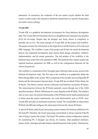 47
parameters. In conclusion, the evaluation of the test results reveals whether the final
system is either ready to be released or should be iterated back to a specific design phase
for further system refining.
Vivado IDE
Vivado IDE is a graphical development environment for Zynq hardware development
[64]. The Vivado IDE GUI facilitates the not so straightforward Command Line Interface
(CLI) for tcl-scripts. Despite that, the designer may freely choose to completely or
partially rely on CLI. The main concepts of Vivado IDE are the project and workflow.
The project contains the information on the target device and the board as well as the used
HDL language. The workflow is part of the project and divides the actual development
process into sequential development steps namely block design, simulation, synthesis,
implementation, and bit stream generation. The end product of the workflow is the
hardware base system file to be exported to SDK. The hardware base system contains the
required hardware parameters for SDK as well as the configuration bitstream for the
chosen Zynq device.
The workflow is visualized on Flow Navigator pane which provides an easy access to the
different development steps. The first step in the workflow is to graphically define the
Block Design (BD) of the system. BD is comprised of the reusable and reconfigurable IP
blocks and the interconnects between them. Vivado IDE has an inbuilt Xilinx library for
IP blocks. The library contains various commonly used hardware accelerator IP blocks.
The interconnection between the IP blocks generally occurs through one of the AXI4
specified interfaces. Which AXI4 protocol is used, depends on the IP block. The interface
and, in some cases, the internal functionality of the IP block can be further parameterised
to better meet the system requirements. For some interconnects, such as PS-PL ones,
Vivado IDE provides an automated connection wizard. The wizard adds an interconnect
IP block into BD and configures the interconnect between the chosen IP blocks.
A special IP block called Zynq7 processing system contains the hardware definitions for
the Zynq PS. Therefore, the Zynq7 processing system block is always required if the PS
side of Zynq is used in the system. The Zynq7 PS contains various configuration options
for customising PS. A designer can choose, for instance, what peripheral interfaces,
timers, clocks, interrupts and other features should be present in the system. Alternatively,
 
