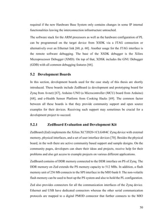 50
required if the new Hardware Base System only contains changes in some IP internal
functionalities leaving the interconnection infrastructure untouched.
The software stack for the ARM processors as well as the hardware configuration of PL
can be programmed on the target device from XSDK via a JTAG connection or
alternatively over an Ethernet link [60, p. 60]. Another usage for the JTAG interface is
the remote software debugging. The base of the XSDK debugger is the Xilinx
Microprocessor Debugger (XMD). On top of that, XDSK includes the GNU Debugger
(GDB) with all common debugging features [66].
5.2 Development Boards
In this section, development boards used for the case study of this thesis are shortly
introduced. These boards include ZedBoard (a development and prototyping board for
Zynq from Avnet) [67], Arduino UNO (a Microcontroller (MCU) board from Arduino)
[68], and e-Health Sensor Platform from Cooking Hacks [69]. The common factor
between all these boards is that they provide community support and open source
examples for their devices. Receiving such support may sometimes be crucial for a
development project to succeed.
5.2.1 ZedBoard Evaluation and Development Kit
ZedBoard (Zed) implements the Xilinx XC7Z020-1CLG484C Zynq device with external
memory, physical interfaces, and a set of user interface devices [70]. Besides the physical
board, in the web there are active community based support and sample designs. On the
community pages, developers can share their ideas and projects, receive help for their
problems and also get access to example projects on various different applications.
ZedBoard contains of DDR memory connected to the DDR interface on PS of Zynq. The
DDR memory on Zed extends the PS memory capacity to 512 MBs. In addition, a flash
memory unit of 256 Mb connects to the SPI interface in the MIO bank 0. The non-volatile
flash memory can be used to boot up the PS system and also to hold the PL configuration.
Zed also provides connectors for all the communication interfaces of the Zynq device.
Ethernet and USB have dedicated connectors whereas the other serial communication
protocols are mapped to a digital PMOD connector that further connects to the MIO
 