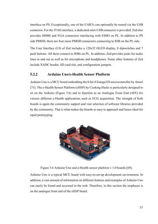 51
interface on PS. Exceptionally, one of the UARTs can optionally be routed via the USB
connector. For the JTAG interface, a dedicated mini-USB connector is provided. Zed also
provides HDMI and VGA connectors interfacing with EMIO on PL. In addition to PS
side PMOD, there are four more PMOD connectors connecting to IOB on the PL side.
The User Interface (UI) of Zed includes a 128x32 OLED display, 8 dipswitches and 7
push buttons. All these connect to IOBs on PL. In addition, Zed provides jacks for audio
lines in and out as well as for microphone and headphones. Some other features of Zed
include XADC header, SD card slot, and configuration jumpers.
5.2.2 Arduino Uno/e-Health Sensor Platform
Arduino Uno is a MCU board embedding the 8-bit ATmega328 microcontroller by Atmel
[71]. The e-Health Sensor Platform (eHSP) by Cooking Hacks is particularly designed to
sit on the Arduino (Figure 5.6) and to function as an Analogue Front End (AFE) for
various different e-Health applications such as ECG acquisition. The strength of both
boards is again the community support and vast selection of software libraries provided
by the community. That is what makes the boards so easy to approach and hence ideal for
rapid prototyping.
Figure 5.6 Arduino Uno and e-Health sensor platform v 1.0 boards [69].
Arduino Uno is a typical MCU board with easy-to-set-up development environment. In
addition, a vast amount of information on different features and examples of Arduino Uno
can easily be found and accessed in the web. Therefore, in this section the emphases is
on the analogue front end of the eHSP board.
 