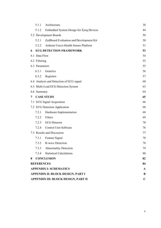 v
5.2 Development Boards 50
6 ECG DETECTION FRAMEWORK 53
6.1 Data Flow 54
6.2 Filtering 55
6.3 Parameters 55
6.4 Analysis and Detection of ECG signal 60
6.5 Multi-Lead ECG Detection System 63
6.6 Summary 64
7 CASE STUDY 65
7.1 ECG Signal Acquisition 66
7.2 ECG Detection Application 68
7.3 Results and Discussion 77
8 CONCLUSION 82
REFERENCES 84
APPENDIX I: SCHEMATICS A
APPENDIX II: BLOCK DESIGN, PART I B
APPENDIX III: BLOCK DESIGN, PART II C
5.1.1 Architecture 38
5.1.2 Embedded System Design for Zynq Devices 44
5.2.1 ZedBoard Evaluation and Development Kit 50
5.2.2 Arduino Uno/e-Health Sensor Platform 51
6.3.1 Generics 56
6.3.2 Registers 57
7.2.1 Hardware Implementation 68
7.2.2 Filters 69
7.2.3 ECG Detector 70
7.2.4 Control Unit Software 76
7.3.1 Feature Signal 78
7.3.2 R-wave Detection 78
7.3.3 Abnormality Detection 79
7.3.4 Statistical Calculations 80
 