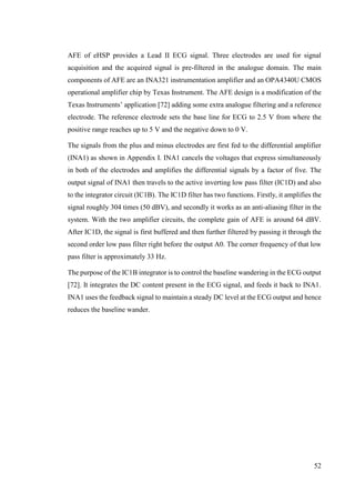 52
AFE of eHSP provides a Lead II ECG signal. Three electrodes are used for signal
acquisition and the acquired signal is pre-filtered in the analogue domain. The main
components of AFE are an INA321 instrumentation amplifier and an OPA4340U CMOS
operational amplifier chip by Texas Instrument. The AFE design is a modification of the
Texas Instruments’ application [72] adding some extra analogue filtering and a reference
electrode. The reference electrode sets the base line for ECG to 2.5 V from where the
positive range reaches up to 5 V and the negative down to 0 V.
The signals from the plus and minus electrodes are first fed to the differential amplifier
(INA1) as shown in Appendix I. INA1 cancels the voltages that express simultaneously
in both of the electrodes and amplifies the differential signals by a factor of five. The
output signal of INA1 then travels to the active inverting low pass filter (IC1D) and also
to the integrator circuit (IC1B). The IC1D filter has two functions. Firstly, it amplifies the
signal roughly 304 times (50 dBV), and secondly it works as an anti-aliasing filter in the
system. With the two amplifier circuits, the complete gain of AFE is around 64 dBV.
After IC1D, the signal is first buffered and then further filtered by passing it through the
second order low pass filter right before the output A0. The corner frequency of that low
pass filter is approximately 33 Hz.
The purpose of the IC1B integrator is to control the baseline wandering in the ECG output
[72]. It integrates the DC content present in the ECG signal, and feeds it back to INA1.
INA1 uses the feedback signal to maintain a steady DC level at the ECG output and hence
reduces the baseline wander.
 