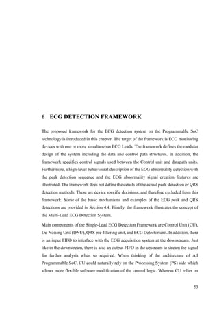 53
6 ECG DETECTION FRAMEWORK
The proposed framework for the ECG detection system on the Programmable SoC
technology is introduced in this chapter. The target of the framework is ECG monitoring
devices with one or more simultaneous ECG Leads. The framework defines the modular
design of the system including the data and control path structures. In addition, the
framework specifies control signals used between the Control unit and datapath units.
Furthermore, a high-level behavioural description of the ECG abnormality detection with
the peak detection sequence and the ECG abnormality signal creation features are
illustrated. The framework does not define the details of the actual peak-detection or QRS
detection methods. These are device specific decisions, and therefore excluded from this
framework. Some of the basic mechanisms and examples of the ECG peak and QRS
detections are provided in Section 4.4. Finally, the framework illustrates the concept of
the Multi-Lead ECG Detection System.
Main components of the Single-Lead ECG Detection Framework are Control Unit (CU),
De-Noising Unit (DNU), QRS pre-filtering unit, and ECG Detector unit. In addition, there
is an input FIFO to interface with the ECG acquisition system at the downstream. Just
like in the downstream, there is also an output FIFO in the upstream to stream the signal
for further analysis when so required. When thinking of the architecture of All
Programmable SoC, CU could naturally rely on the Processing System (PS) side which
allows more flexible software modification of the control logic. Whereas CU relies on
 