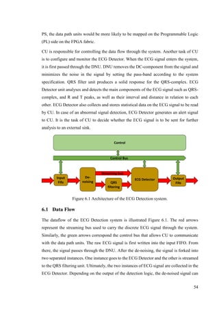 54
PS, the data path units would be more likely to be mapped on the Programmable Logic
(PL) side on the FPGA fabric.
CU is responsible for controlling the data flow through the system. Another task of CU
is to configure and monitor the ECG Detector. When the ECG signal enters the system,
it is first passed through the DNU. DNU removes the DC-component from the signal and
minimizes the noise in the signal by setting the pass-band according to the system
specification. QRS filter unit produces a solid response for the QRS-complex. ECG
Detector unit analyses and detects the main components of the ECG signal such as QRS-
complex, and R and T peaks, as well as their interval and distance in relation to each
other. ECG Detector also collects and stores statistical data on the ECG signal to be read
by CU. In case of an abnormal signal detection, ECG Detector generates an alert signal
to CU. It is the task of CU to decide whether the ECG signal is to be sent for further
analysis to an external sink.
Figure 6.1 Architecture of the ECG Detection system.
6.1 Data Flow
The dataflow of the ECG Detection system is illustrated Figure 6.1. The red arrows
represent the streaming bus used to carry the discrete ECG signal through the system.
Similarly, the green arrows correspond the control bus that allows CU to communicate
with the data path units. The raw ECG signal is first written into the input FIFO. From
there, the signal passes through the DNU. After the de-noising, the signal is forked into
two separated instances. One instance goes to the ECG Detector and the other is streamed
to the QRS filtering unit. Ultimately, the two instances of ECG signal are collected in the
ECG Detector. Depending on the output of the detection logic, the de-noised signal can
ECG Detector
Control
De-
noising
Input
Fifo
Output
Fifo
Control Bus
Streaming bus
QRS
filtering
 