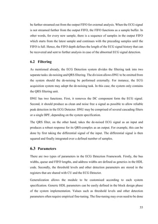 55
be further streamed out from the output FIFO for external analysis. When the ECG signal
is not streamed further from the output FIFO, the FIFO functions as a sample buffer. In
other words, for every new sample, there is a sequence of samples in the output FIFO
which starts from the latest sample and continues with the preceding samples until the
FIFO is full. Hence, the FIFO depth defines the length of the ECG signal history that can
be recovered and sent to further analysis in case of the abnormal ECG signal detection.
6.2 Filtering
As mentioned already, the ECG Detection system divides the filtering task into two
separate tasks: de-noising and QRS filtering. The division allows DNU to be omitted from
the system should the de-noising be performed externally. For instance, the ECG
acquisition system may adopt the de-noising task. In this case, the system only contains
the QRS filtering unit.
DNU has two functions. First, it removes the DC component form the ECG signal.
Second, it should produce as clean and noise free a signal as possible to allow reliable
peak detection in the ECG Detector. DNU may be comprised of several cascading filters
or a single BPF, depending on the system specification.
The QRS filter, on the other hand, takes the de-noised ECG signal as an input and
produces a robust response for its QRS-complex as an output. For example, this can be
done by first taking the differential signal of the input. The differential signal is then
squared and finally integrated over a defined number of samples.
6.3 Parameters
There are two types of parameters in the ECG Detection Framework. Firstly, the bus
widths, queue and FIFO lengths, and address widths are defined as generics in the HDL
code. Secondly, the threshold levels and other detection parameters are stored in the
registers that are shared with CU and the ECG Detector.
Generalization allows the module to be customised according to each system
specification. Generic HDL parameters can be easily defined in the block design phase
of the system implementation. Values such as threshold levels and other detection
parameters often require empirical fine-tuning. The fine-tuning may even need to be done
 