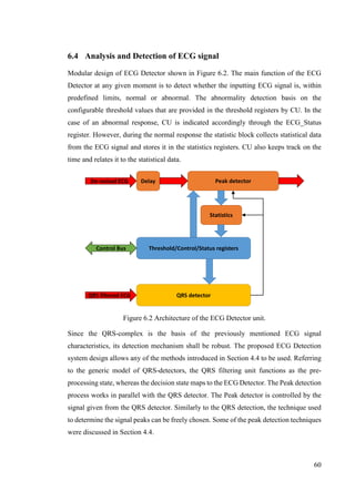 60
6.4 Analysis and Detection of ECG signal
Modular design of ECG Detector shown in Figure 6.2. The main function of the ECG
Detector at any given moment is to detect whether the inputting ECG signal is, within
predefined limits, normal or abnormal. The abnormality detection basis on the
configurable threshold values that are provided in the threshold registers by CU. In the
case of an abnormal response, CU is indicated accordingly through the ECG_Status
register. However, during the normal response the statistic block collects statistical data
from the ECG signal and stores it in the statistics registers. CU also keeps track on the
time and relates it to the statistical data.
Figure 6.2 Architecture of the ECG Detector unit.
Since the QRS-complex is the basis of the previously mentioned ECG signal
characteristics, its detection mechanism shall be robust. The proposed ECG Detection
system design allows any of the methods introduced in Section 4.4 to be used. Referring
to the generic model of QRS-detectors, the QRS filtering unit functions as the pre-
processing state, whereas the decision state maps to the ECG Detector. The Peak detection
process works in parallel with the QRS detector. The Peak detector is controlled by the
signal given from the QRS detector. Similarly to the QRS detection, the technique used
to determine the signal peaks can be freely chosen. Some of the peak detection techniques
were discussed in Section 4.4.
Delay
QRS detector
De-noised ECG
QRS filtered ECG
Peak detector
Threshold/Control/Status registers
Statistics
Control Bus
 