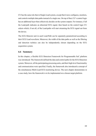 64
CU has the same role that in Single-Lead system, except that it now configures, monitors,
and controls multiple data paths instead of a single one. On top of that, CU’s control logic
has an additional layer that collectively decides on the system outputs. For instance, if all
the Lead-path indicates an abnormal ECG signal, then based on the control logic CU
selects which, if not all, of the Lead-paths will start streaming the ECG signal out from
the device.
The ECG Detector unit in each Lead-Path can be separately parametrized according to
their ECG Lead waveform. Moreover, the width of the data paths as well as the filtering
and detection technics can also be independently chosen depending on the ECG
acquisition system.
6.6 Summary
In this chapter, a flexible ECG Detection Framework for Programmable SoC platform
was introduced. The framework defined the data and control paths for the ECG Detection
system. Moreover, all the participating processing units, and their high-level functionality
and communication were specified. Finally, the framework also introduced a concept of
the simultaneous Multi-Lead ECG monitoring device. The next chapter demonstrates in
a case study, how the framework is to be implemented on a chosen target platform.
 
