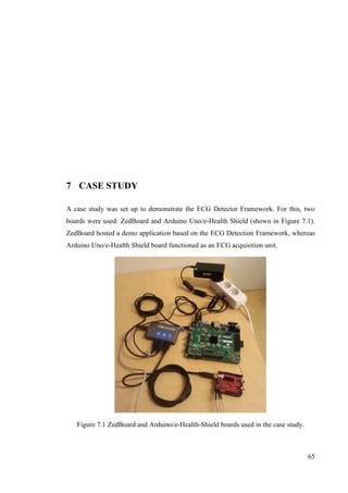 65
7 CASE STUDY
A case study was set up to demonstrate the ECG Detector Framework. For this, two
boards were used: ZedBoard and Arduino Uno/e-Health Shield (shown in Figure 7.1).
ZedBoard hosted a demo application based on the ECG Detection Framework, whereas
Arduino Uno/e-Health Shield board functioned as an ECG acquisition unit.
Figure 7.1 ZedBoard and Arduino/e-Health-Shield boards used in the case study.
 
