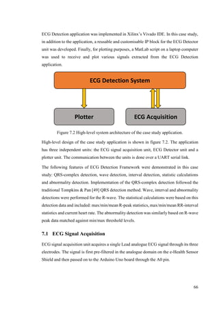 66
ECG Detection application was implemented in Xilinx’s Vivado IDE. In this case study,
in addition to the application, a reusable and customisable IP block for the ECG Detector
unit was developed. Finally, for plotting purposes, a MatLab script on a laptop computer
was used to receive and plot various signals extracted from the ECG Detection
application.
Figure 7.2 High-level system architecture of the case study application.
High-level design of the case study application is shown in figure 7.2. The application
has three independent units: the ECG signal acquisition unit, ECG Detector unit and a
plotter unit. The communication between the units is done over a UART serial link.
The following features of ECG Detection Framework were demonstrated in this case
study: QRS-complex detection, wave detection, interval detection, statistic calculations
and abnormality detection. Implementation of the QRS-complex detection followed the
traditional Tompkins & Pan [49] QRS detection method. Wave, interval and abnormality
detections were performed for the R-wave. The statistical calculations were based on this
detection data and included: max/min/mean R-peak statistics, max/min/mean RR-interval
statistics and current heart rate. The abnormality detection was similarly based on R-wave
peak data matched against min/max threshold levels.
7.1 ECG Signal Acquisition
ECG signal acquisition unit acquires a single Lead analogue ECG signal through its three
electrodes. The signal is first pre-filtered in the analogue domain on the e-Health Sensor
Shield and then passed on to the Arduino Uno board through the A0 pin.
ECG Detection System
ECG AcquisitionPlotter
 