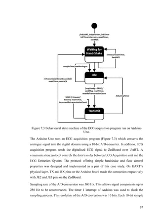 67
Figure 7.3 Behavioural state machine of the ECG acquisition program run on Arduino
Uno.
The Arduino Uno runs an ECG acquisition program (Figure 7.3) which converts the
analogue signal into the digital domain using a 10-bit A/D-converter. In addition, ECG
acquisition program sends the digitalised ECG signal to ZedBoard over UART. A
communication protocol controls the data transfer between ECG Acquisition unit and the
ECG Detection System. The protocol offering simple handshake and flow control
properties was designed and implemented as a part of this case study. On UART’s
physical layer, TX and RX pins on the Arduino board made the connection respectively
with JE2 and JE3 pins on the ZedBoard.
Sampling rate of the A/D-conversion was 500 Hz. This allows signal components up to
250 Hz to be reconstructed. The timer 1 interrupt of Arduino was used to clock the
sampling process. The resolution of the A/D conversion was 10 bits. Each 10-bit sample
 