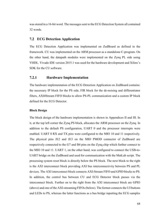 68
was stored in a 16-bit word. The messages sent to the ECG Detection System all contained
32 words.
7.2 ECG Detection Application
The ECG Detection Application was implemented on ZedBoard as defined in the
framework. CU was implemented on the ARM processor as a standalone C-program. On
the other hand, the datapath modules were implemented on the Zynq PL side using
VHDL. Vivado IDE version 2015.1 was used for the hardware development and Xilinx’s
SDK for the CU software.
7.2.1 Hardware Implementation
The hardware implementation of the ECG Detection Application on ZedBoard contains:
the necessary IP block for the PS side, FIR block for the de-noising and differentiator
filters, AXI4Stream FIFO blocks to allow PS-PL communication and a custom IP block
defined for the ECG Detector.
Block Design
The block design of the hardware implementation is shown in Appendices II and III. In
it, at the top left corner the Zynq PS block, allocates the ARM processor on the Zynq. In
addition to the default PS configuration, UART 0 and the processor interrupts were
enabled. UART 0 RX and TX pins were configured to the MIO 10 and 11 respectively.
The physical pins JE2 and JE3 on the MIO PMOD connector of ZedBoard are
respectively connected to the G7 and B4 pins on the Zynq chip which further connect to
the MIO 10 and 11. UART 1, on the other hand, was configured to connect the USB-to-
UART bridge on the ZedBoard and used for communication with the MatLab script. The
processing system reset block is directly below the PS block. The next block to the right
is the AXI interconnect block providing AXI bus interconnectivity between PS and PL
devices. The AXI interconnect block connects AXI-Stream FIFO and GPIO blocks to PS.
In addition, the control bus between CU and ECG Detector block passes via the
interconnect block. Further on to the right from the AXI interconnect block are GPIO
(above) and one of the AXI-streaming FIFOs (below). The former connects the UI buttons
and LEDs to PS, whereas the latter functions as a bus bridge inputting the ECG samples
 