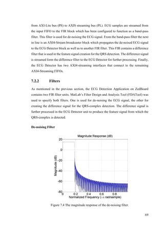 69
from AXI-Lite bus (PS) to AXIS streaming bus (PL). ECG samples are streamed from
the input FIFO to the FIR block which has been configured to function as a band-pass
filter. This filter is used for de-noising the ECG signal. From the band-pass filter the next
in line is an AXI4-Stream broadcaster block which propagates the de-noised ECG signal
to the ECG Detector block as well as to another FIR filter. This FIR contains a difference
filter that is used in the feature signal creation for the QRS detection. The difference signal
is streamed form the difference filter to the ECG Detector for further processing. Finally,
the ECG Detector has two AXI4-streaming interfaces that connect to the remaining
AXI4-Streaming FIFOs.
7.2.2 Filters
As mentioned in the previous section, the ECG Detection Application on ZedBoard
contains two FIR filter units. MatLab’s Filter Design and Analysis Tool (FDATool) was
used to specify both filters. One is used for de-noising the ECG signal, the other for
creating the difference signal for the QRS-complex detection. The difference signal is
further processed in the ECG Detector unit to produce the feature signal from which the
QRS-complex is detected.
De-noising Filter
Figure 7.4 The magnitude response of the de-noising filter.
 