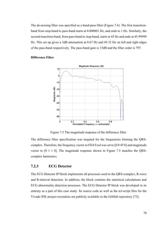 70
The de-noising filter was specified as a band-pass filter (Figure 7.4). The first transition-
band from stop-band to pass-band starts at 0.000001 Hz, and ends to 1 Hz. Similarly, the
second transition-band, from pass-band to stop-band, starts at 45 Hz and ends at 45.99999
Hz. This set up gives a 3dB attenuation at 0.67 Hz and 45.32 Hz on left and right edges
of the pass-band respectively. The pass-band gain is 15dB and the filter order is 797.
Difference Filter
Figure 7.5 The magnitude response of the difference filter.
The difference filter specification was targeted for the frequencies forming the QRS-
complex. Therefore, the frequency vector in FDATool was set to [0 8 45 0] and magnitude
vector to [0 1 1 0]. The magnitude response shown in Figure 7.5 matches the QRS-
complex harmonics.
7.2.3 ECG Detector
The ECG Detector IP block implements all processes used in the QRS-complex, R-wave
and R-interval detection. In addition, the block contains the statistical calculations and
ECG abnormality detection processes. The ECG Detector IP block was developed in its
entirety as a part of this case study. Its source code as well as the tcl-script files for the
Vivado IDE project recreation are publicly available in the GitHub repository [73].
 