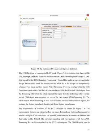 71
Figure 7.6 Re-customise IP window of the ECG Detector.
The ECG Detector is a customisable IP block (Figure 7.6) containing one slave AXI4-
Lite, interrupt AXI4 and five slave and two master AXI4-Streaming interfaces (IF). AXI-
Lite is used for the ECG Detection Framework’s Control Bus and is always present in the
design. On the other hand, the presence of the AXI4 IFs in the design can be optionally
selected. Two slave and two master AXI4-Streaming IFs were configured in the ECG
Detection Application. One slave IF was used to receive the de-noised ECG signal from
the de-noising filter while the other inputted the signal from the difference filter. The de-
noised ECG signal was outputted via one of the two master AXI4-Streaming IFs. The
other master AXI4-Streaming IF was used to output various demonstration signals, for
instance the feature signal and the detected R and feature signal peaks.
The re-customise IP window of the ECG Detector is shown in Figure 7.6. The
customisable features are categorised on six panes. Inbound and Outbound panes can be
used to configure AXI4 interfaces. For instance, interfaces can be enabled or disabled and
their data widths defined. The optional signalling and bus features of all the AXI4-
Streaming IFs can be customised on the AXIS options pane. The ECG Detector pane is
 
