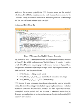 72
used to set the parameters needed in the ECG Detection process and the statistical
calculations. The CTRL bus pane determines the width of data and address busses for the
Control bus. Finally, the Interrupts pane contains the relevant parameters for the interrupt
bus. The interrupt bus was not used in this case study.
Modules and Their Hierarchy
Figure 7.7 The hierarchy of the ECG Detector IP modules.
The hierarchy of the ECG Detector modules and their implementation files are presented
in Figure 7.7. The VHDL implementation of the ECG Detector IP contains 11 entities.
Vivado IDE’s IP creation and packaging wizard was used to create an IP project base.
This generated three entities containing an example code of signalling functionalities for
AXI4 interfaces. These files are as follows:
 ECG_Detector_v1_0 ( top module entity)
 ECG_Detector_v1_0_CTRL_AXI (Control bus IF and statistic unit entity)
 ECG_Detector_v1_0_S_AXI_INTR (Interrupt entity)
ECG Detector IP is the top module, instantiating and connecting required submodule
entities. The Control bus entity provides the basic register implementation and was further
modified to contain the R-wave statistic, threshold and status register functionalities.
Although not used, the interrupt entity was part of the ECG Detector. In addition to the
three auto-generated entities, seven other entities were developed to implement the ECG
Detector’s functionalities:
 