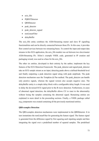 73
 axis_fifo
 PQRSTDetector
 QRSDetector
 peak_detector
 peak_detector_signed
 nonLinearFilter
 delayBuffer
The axis_fifo entity combines the AXI4-Streaming master and slave IF signalling
functionalities and can be directly connected between those IFs. In this case, it provides
flow control services between two streaming buses. To control the input and output data
streams in this ECG application, the axis_fifo module was set between two slave/master
AXI4-Streaming IFs. Xilinx’s example VHDL code, generated in IP creation and
packaging wizard, was used as a base for the axis_fifo.
The other six entities, developed in their entirety by the author, implement the key
features of the ECG Detection Framework. The peak_detector and signed peak_detector
take an ECG sample stream as an input, detecting peaks above a defined threshold level
and finally outputting a peak detection signal along with peak amplitude. The peak
detection mechanism uses the Tompkins & Pan method. The peak_detector can handle
only positive signals, whereas the signed version also accepts negative ones. The
delayBuffer entity is a simple delay block with a configurable delay length. It was used
to delay the de-noised ECG signal prior to the R-wave detection. Furthermore, in cases
of abnormal signal detection, the delayBuffer allows CU to react to the abnormality
without losing the samples containing the abnormal signal. Remaining entities are
explained in more detail in the proceeding sections. Finally, a VHDL package called
ecg_components was created containing all the previously mentioned entities.
QRS-complex Detection
The QRS-complex detection mechanisms were implemented in the QRSDetector. It in
turn instantiates the nonLinearFilter for generating the feature signal. The feature signal
is generated from the difference signal by first squaring each inputting sample and then
integrating the signal over a predefined number of squared samples. The predefined
 