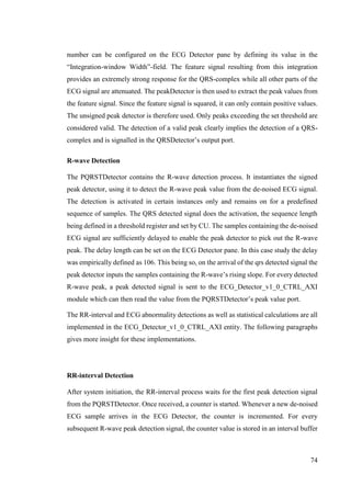 74
number can be configured on the ECG Detector pane by defining its value in the
“Integration-window Width”-field. The feature signal resulting from this integration
provides an extremely strong response for the QRS-complex while all other parts of the
ECG signal are attenuated. The peakDetector is then used to extract the peak values from
the feature signal. Since the feature signal is squared, it can only contain positive values.
The unsigned peak detector is therefore used. Only peaks exceeding the set threshold are
considered valid. The detection of a valid peak clearly implies the detection of a QRS-
complex and is signalled in the QRSDetector’s output port.
R-wave Detection
The PQRSTDetector contains the R-wave detection process. It instantiates the signed
peak detector, using it to detect the R-wave peak value from the de-noised ECG signal.
The detection is activated in certain instances only and remains on for a predefined
sequence of samples. The QRS detected signal does the activation, the sequence length
being defined in a threshold register and set by CU. The samples containing the de-noised
ECG signal are sufficiently delayed to enable the peak detector to pick out the R-wave
peak. The delay length can be set on the ECG Detector pane. In this case study the delay
was empirically defined as 106. This being so, on the arrival of the qrs detected signal the
peak detector inputs the samples containing the R-wave’s rising slope. For every detected
R-wave peak, a peak detected signal is sent to the ECG_Detector_v1_0_CTRL_AXI
module which can then read the value from the PQRSTDetector’s peak value port.
The RR-interval and ECG abnormality detections as well as statistical calculations are all
implemented in the ECG_Detector_v1_0_CTRL_AXI entity. The following paragraphs
gives more insight for these implementations.
RR-interval Detection
After system initiation, the RR-interval process waits for the first peak detection signal
from the PQRSTDetector. Once received, a counter is started. Whenever a new de-noised
ECG sample arrives in the ECG Detector, the counter is incremented. For every
subsequent R-wave peak detection signal, the counter value is stored in an interval buffer
 