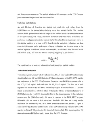 75
and the counter reset to zero. The statistic window width parameter on the ECG Detector
pane defines the length of the RR-interval buffer.
Statistical Calculations
As with RR-interval detection, the statistic unit reads the peak values from the
PQRSTDetector, the values being similarly stored in a statistic buffer. The ‘statistic
window width’ parameter defines the length of the statistic buffer. In between an arrival
of two consecutive peak values, minimum, maximum and mean value evaluations are
performed on all peak values in the statistic buffer. Results of the evaluation are stored in
the statistic registers to be read by CU. Exactly similar statistical evaluations are done
over the RR-interval buffer and results of these evaluations are likewise stored in the
statistic registers. In addition, current heart rate (HR) is calculated from the most recent
RR-interval (RRL) and from the defined sampling frequency (Fs) as follows:
𝒃𝒑𝒎 =
𝟔𝟎
𝒔
𝒎𝒊𝒏
× 𝑭 𝒔
𝟏
𝒔
𝑹𝑹 𝑳
The result is given in beats per minute (bpm) and stored in a statistic register.
Abnormality Detection
Two status registers, namely CU_STAT and ECG_STAT, were used in ECG abnormality
signalling between CU and ECG Detector. CU has write-access to the CU_STAT register
and read-access to the ECG_STAT register. Conversely, the ECG Detector can write to
the ECG_STAT register and read from the PL_STAT register. The first bit in both
registers was reserved for the ECG abnormality signal. Whenever the ECG Detector
makes an abnormal ECG detection it first evaluates the bitwise operation of exclusive or
(XOR) between the two ECG abnormality bits in the status registers. If the evaluation
returns zero, the ECG abnormality bit status is changed in the ECG_STAT register.
Otherwise, the bit status is left untouched. Similarly, CU does an exactly similar
evaluation for abnormality bits. If its XOR operation returns one, the ECG signal is
considered to be abnormal and the status of the ECG abnormality bit in the CU_STAT
register is changed. Otherwise, the bit status is left untouched. This guarantees that CU
does not miss any ECG abnormality signal from the ECG Detector.
 