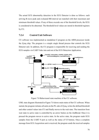 76
The actual ECG abnormality detection in the ECG Detector is done as follows: each
arriving R-wave peak and evaluated RR-interval are matched with their maximum and
minimum threshold values. If any of these exceeds one of the threshold levels, the ECG
is considered to be abnormal. The threshold level values are stored in threshold registers
by CU.
7.2.4 Control Unit Software
CU software was implemented as standalone C-program on the ARM processor inside
the Zynq chip. The program is a simple single thread process that controls the ECG
Detector unit. In addition, the CU program is responsible for receiving and sending the
ECG samples via UART links into and out of the ECG Detection Application.
Figure 7.8 Behavioural state machine of the CU software.
UML state diagram illustrated in Figure 7.8 shows main states of the CU software. When
started, the program initiates all units on the PL side of Zynq, writes the defined threshold
and other control values into CU and finally moves to the wait state. The transition from
wait state to active state is controlled by an arrow button on the ZedBorad. Once it is
pressed the program moves to active state. In the active state, the program reads ECG
samples from the UART 0 port as well as the status of UI buttons. Once a complete
message from ECG Acquisition unit is received, the program sends the received samples
 