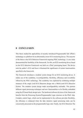 82
8 CONCLUSION
This thesis studied the applicability of recently introduced Programmable SoC (PSoC)
technology as a platform for an abnormality aware ECG monitoring device. The outcome
of the thesis is the ECG Detection Framework targeting PSoC technology. A case study
demonstrated the feasibility of the framework. For this, an ECG monitoring device based
on the ECG detection Framework was built on a PSoC prototyping board. The device
took the author’s ECG and from it illustrated the significance of certain functionalities
specified in the framework.
The framework introduces a modular system design for an ECG monitoring device. It
makes use of the scalability, re-configurability, flexibility, efficiency and re-usability
offered by the PSoC technology. The scalability was exploited by combining multiple
instances of the single Lead ECG Detection design into a Multi-Lead ECG Detection
System. The modular system design made reconfigurability realisable. This permits
different signal processing techniques and new functionalities to be flexibly embedded
using the IP based block design tools. The hardware/software division of the framework
benefits from the Processing System/Programmable Logic structure on the PSoC chip.
Complex control logic, which can be implemented in the software provides flexibility,
the efficiency is enhanced when the data intensive signal processing tasks can be
concurrently processed on the programmable logic side. Finally, the ECG Detection The
 