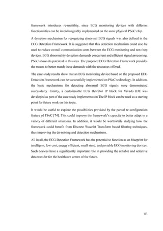 83
framework introduces re-usability, since ECG monitoring devices with different
functionalities can be interchangeably implemented on the same physical PSoC chip.
A detection mechanism for recognizing abnormal ECG signals was also defined in the
ECG Detection Framework. It is suggested that this detection mechanism could also be
used to reduce overall communication costs between the ECG monitoring and next hop
devices. ECG abnormality detection demands concurrent and efficient signal processing.
PSoC shows its potential in this area. The proposed ECG Detection Framework provides
the means to better match these demands with the resources offered.
The case study results show that an ECG monitoring device based on the proposed ECG
Detection Framework can be successfully implemented on PSoC technology. In addition,
the basic mechanisms for detecting abnormal ECG signals were demonstrated
successfully. Finally, a customisable ECG Detector IP block for Vivado IDE was
developed as part of the case study implementation The IP block can be used as a starting
point for future work on this topic.
It would be useful to explore the possibilities provided by the partial re-configuration
feature of PSoC [74]. This could improve the framework’s capacity to better adapt to a
variety of different situations. In addition, it would be worthwhile studying how the
framework could benefit from Discrete Wavelet Transform based filtering techniques,
thus improving the de-noising and detection mechanisms.
All in all, the ECG Detection Framework has the potential to function as an blueprint for
intelligent, low cost, energy efficient, small sized, and portable ECG monitoring devices.
Such devices have a significantly important role in providing the reliable and selective
data transfer for the healthcare centre of the future.
 