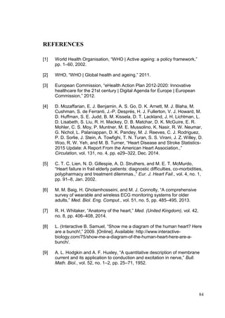 84
REFERENCES
[1] World Health Organisation, “WHO | Active ageing: a policy framework,”
pp. 1–60, 2002.
[2] WHO, “WHO | Global health and ageing,” 2011.
[3] European Commission, “eHealth Action Plan 2012-2020: Innovative
healthcare for the 21st century | Digital Agenda for Europe | European
Commission,” 2012.
[4] D. Mozaffarian, E. J. Benjamin, A. S. Go, D. K. Arnett, M. J. Blaha, M.
Cushman, S. de Ferranti, J.-P. Després, H. J. Fullerton, V. J. Howard, M.
D. Huffman, S. E. Judd, B. M. Kissela, D. T. Lackland, J. H. Lichtman, L.
D. Lisabeth, S. Liu, R. H. Mackey, D. B. Matchar, D. K. McGuire, E. R.
Mohler, C. S. Moy, P. Muntner, M. E. Mussolino, K. Nasir, R. W. Neumar,
G. Nichol, L. Palaniappan, D. K. Pandey, M. J. Reeves, C. J. Rodriguez,
P. D. Sorlie, J. Stein, A. Towfighi, T. N. Turan, S. S. Virani, J. Z. Willey, D.
Woo, R. W. Yeh, and M. B. Turner, “Heart Disease and Stroke Statistics-
2015 Update: A Report From the American Heart Association.,”
Circulation, vol. 131, no. 4, pp. e29–322, Dec. 2014.
[5] C. T. C. Lien, N. D. Gillespie, A. D. Struthers, and M. E. T. McMurdo,
“Heart failure in frail elderly patients: diagnostic difficulties, co-morbidities,
polypharmacy and treatment dilemmas.,” Eur. J. Heart Fail., vol. 4, no. 1,
pp. 91–8, Jan. 2002.
[6] M. M. Baig, H. Gholamhosseini, and M. J. Connolly, “A comprehensive
survey of wearable and wireless ECG monitoring systems for older
adults,” Med. Biol. Eng. Comput., vol. 51, no. 5, pp. 485–495, 2013.
[7] R. H. Whitaker, “Anatomy of the heart,” Med. (United Kingdom), vol. 42,
no. 8, pp. 406–408, 2014.
[8] L. (Interactive B. Samuel, “Show me a diagram of the human heart? Here
are a bunch!,” 2009. [Online]. Available: http://www.interactive-
biology.com/75/show-me-a-diagram-of-the-human-heart-here-are-a-
bunch/.
[9] A. L. Hodgkin and A. F. Huxley, “A quantitative description of membrane
current and its application to conduction and excitation in nerve,” Bull.
Math. Biol., vol. 52, no. 1–2, pp. 25–71, 1952.
 