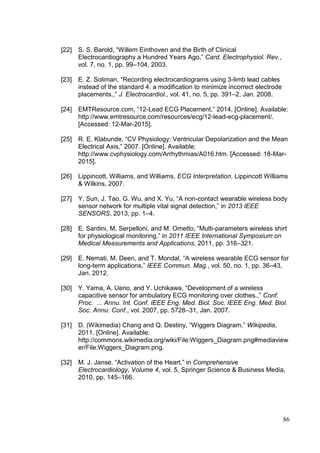 86
[22] S. S. Barold, “Willem Einthoven and the Birth of Clinical
Electrocardiography a Hundred Years Ago,” Card. Electrophysiol. Rev.,
vol. 7, no. 1, pp. 99–104, 2003.
[23] E. Z. Soliman, “Recording electrocardiograms using 3-limb lead cables
instead of the standard 4: a modification to minimize incorrect electrode
placements.,” J. Electrocardiol., vol. 41, no. 5, pp. 391–2, Jan. 2008.
[24] EMTResource.com, “12-Lead ECG Placement,” 2014. [Online]. Available:
http://www.emtresource.com/resources/ecg/12-lead-ecg-placement/.
[Accessed: 12-Mar-2015].
[25] R. E. Klabunde, “CV Physiology: Ventricular Depolarization and the Mean
Electrical Axis,” 2007. [Online]. Available:
http://www.cvphysiology.com/Arrhythmias/A016.htm. [Accessed: 18-Mar-
2015].
[26] Lippincott, Williams, and Williams, ECG Interpretation. Lippincott Williams
& Wilkins, 2007.
[27] Y. Sun, J. Tao, G. Wu, and X. Yu, “A non-contact wearable wireless body
sensor network for multiple vital signal detection,” in 2013 IEEE
SENSORS, 2013, pp. 1–4.
[28] E. Sardini, M. Serpelloni, and M. Ometto, “Multi-parameters wireless shirt
for physiological monitoring,” in 2011 IEEE International Symposium on
Medical Measurements and Applications, 2011, pp. 316–321.
[29] E. Nemati, M. Deen, and T. Mondal, “A wireless wearable ECG sensor for
long-term applications,” IEEE Commun. Mag., vol. 50, no. 1, pp. 36–43,
Jan. 2012.
[30] Y. Yama, A. Ueno, and Y. Uchikawa, “Development of a wireless
capacitive sensor for ambulatory ECG monitoring over clothes.,” Conf.
Proc. ... Annu. Int. Conf. IEEE Eng. Med. Biol. Soc. IEEE Eng. Med. Biol.
Soc. Annu. Conf., vol. 2007, pp. 5728–31, Jan. 2007.
[31] D. (Wikimedia) Chang and Q. Destiny, “Wiggers Diagram,” Wikipedia,
2011. [Online]. Available:
http://commons.wikimedia.org/wiki/File:Wiggers_Diagram.png#mediaview
er/File:Wiggers_Diagram.png.
[32] M. J. Janse, “Activation of the Heart,” in Comprehensive
Electrocardiology, Volume 4, vol. 5, Springer Science & Business Media,
2010, pp. 145–166.
 
